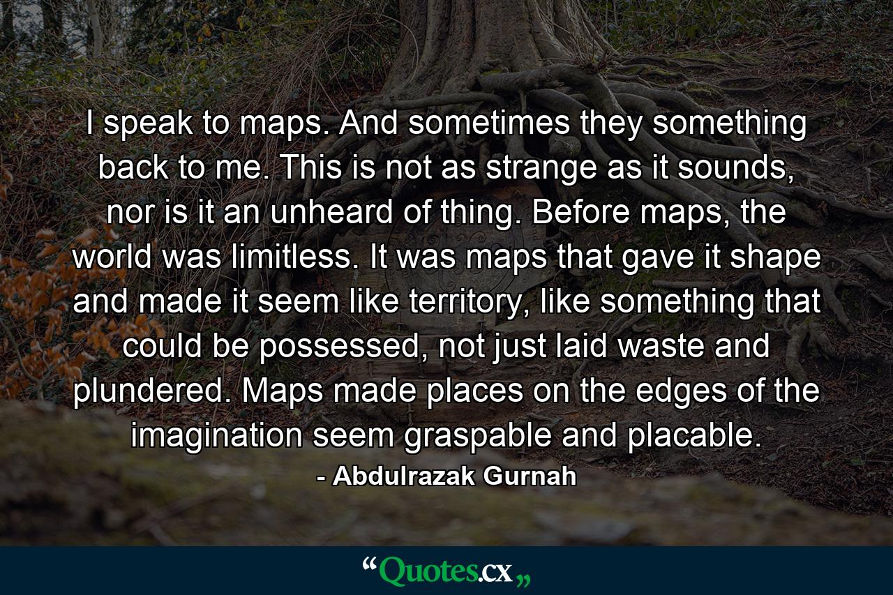 I speak to maps. And sometimes they something back to me. This is not as strange as it sounds, nor is it an unheard of thing. Before maps, the world was limitless. It was maps that gave it shape and made it seem like territory, like something that could be possessed, not just laid waste and plundered. Maps made places on the edges of the imagination seem graspable and placable. - Quote by Abdulrazak Gurnah