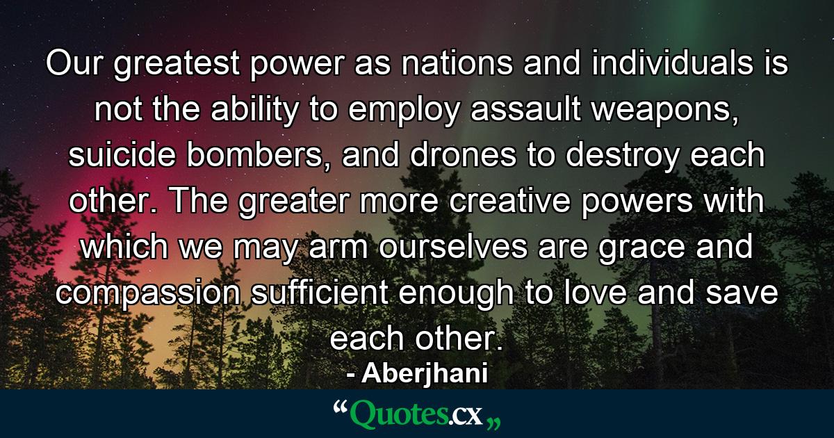 Our greatest power as nations and individuals is not the ability to employ assault weapons, suicide bombers, and drones to destroy each other. The greater more creative powers with which we may arm ourselves are grace and compassion sufficient enough to love and save each other. - Quote by Aberjhani