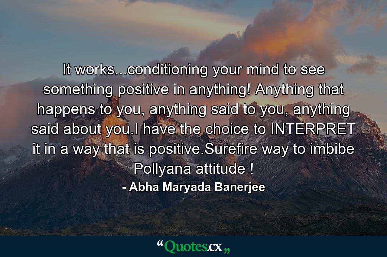 It works...conditioning your mind to see something positive in anything! Anything that happens to you, anything said to you, anything said about you.I have the choice to INTERPRET it in a way that is positive.Surefire way to imbibe Pollyana attitude ! - Quote by Abha Maryada Banerjee