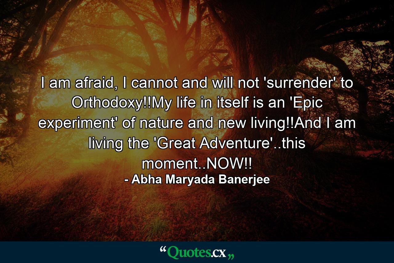 I am afraid, I cannot and will not 'surrender' to Orthodoxy!!My life in itself is an 'Epic experiment' of nature and new living!!And I am living the 'Great Adventure'..this moment..NOW!! - Quote by Abha Maryada Banerjee