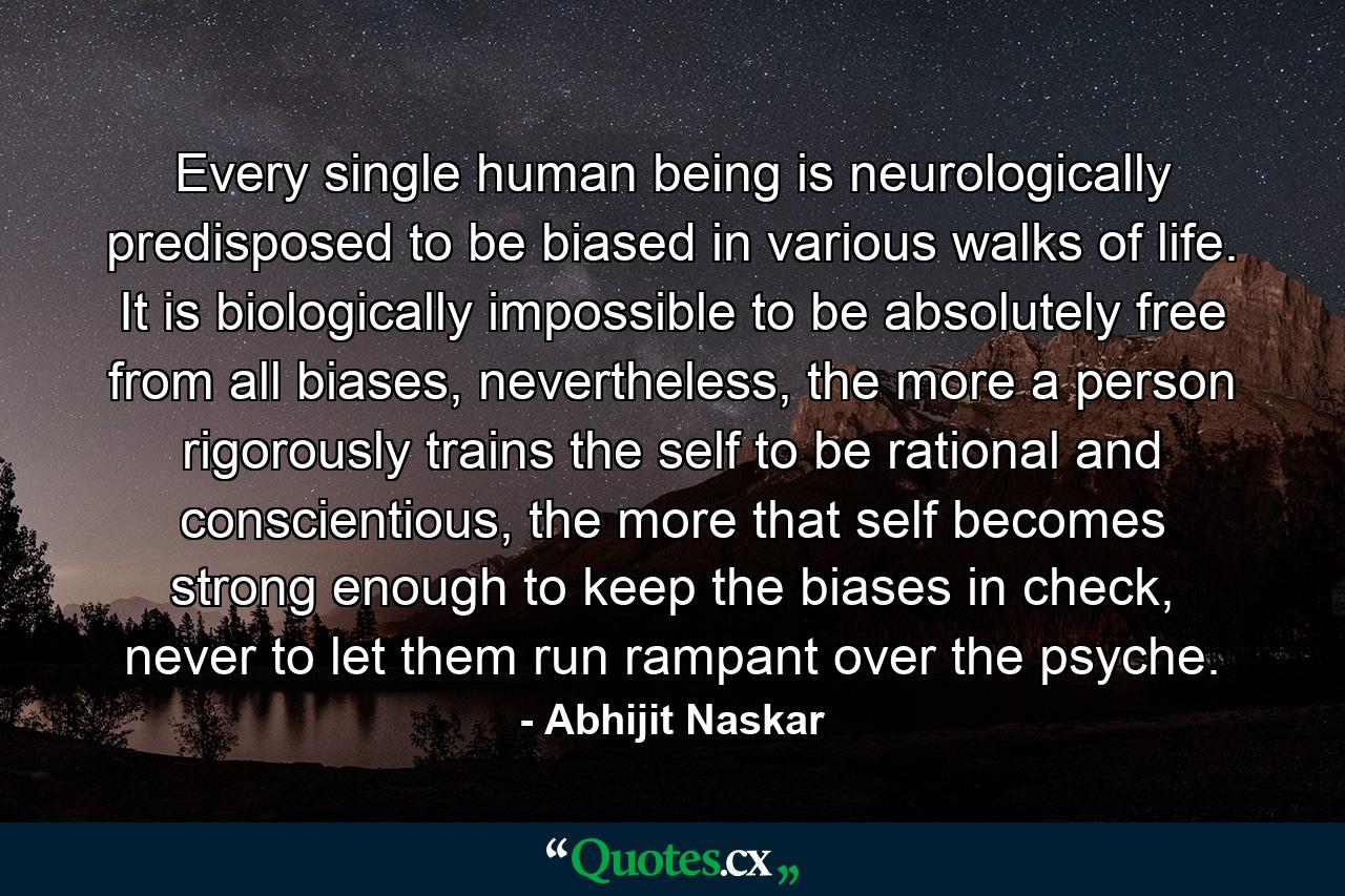 Every single human being is neurologically predisposed to be biased in various walks of life. It is biologically impossible to be absolutely free from all biases, nevertheless, the more a person rigorously trains the self to be rational and conscientious, the more that self becomes strong enough to keep the biases in check, never to let them run rampant over the psyche. - Quote by Abhijit Naskar