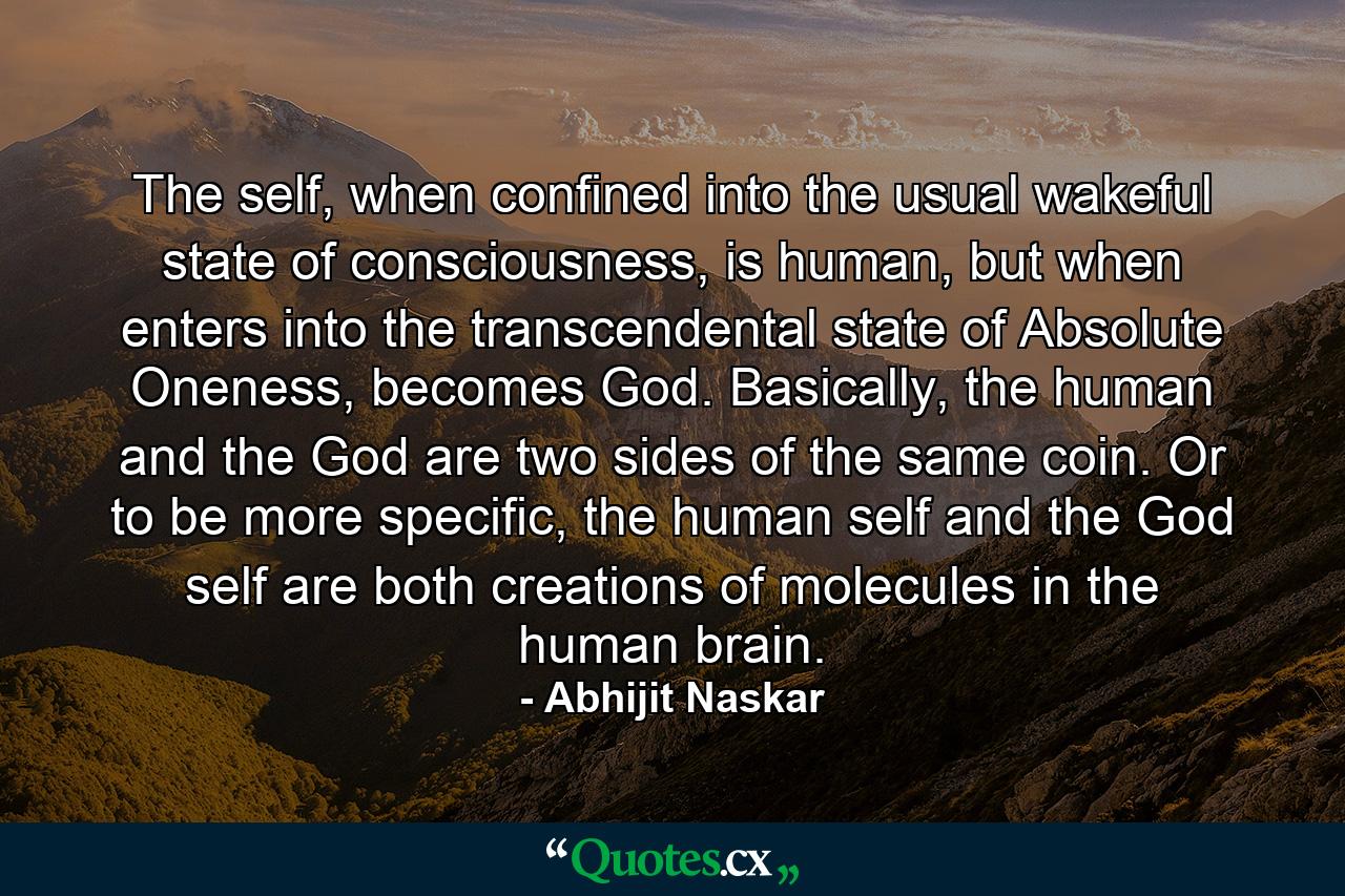 The self, when confined into the usual wakeful state of consciousness, is human, but when enters into the transcendental state of Absolute Oneness, becomes God. Basically, the human and the God are two sides of the same coin. Or to be more specific, the human self and the God self are both creations of molecules in the human brain. - Quote by Abhijit Naskar