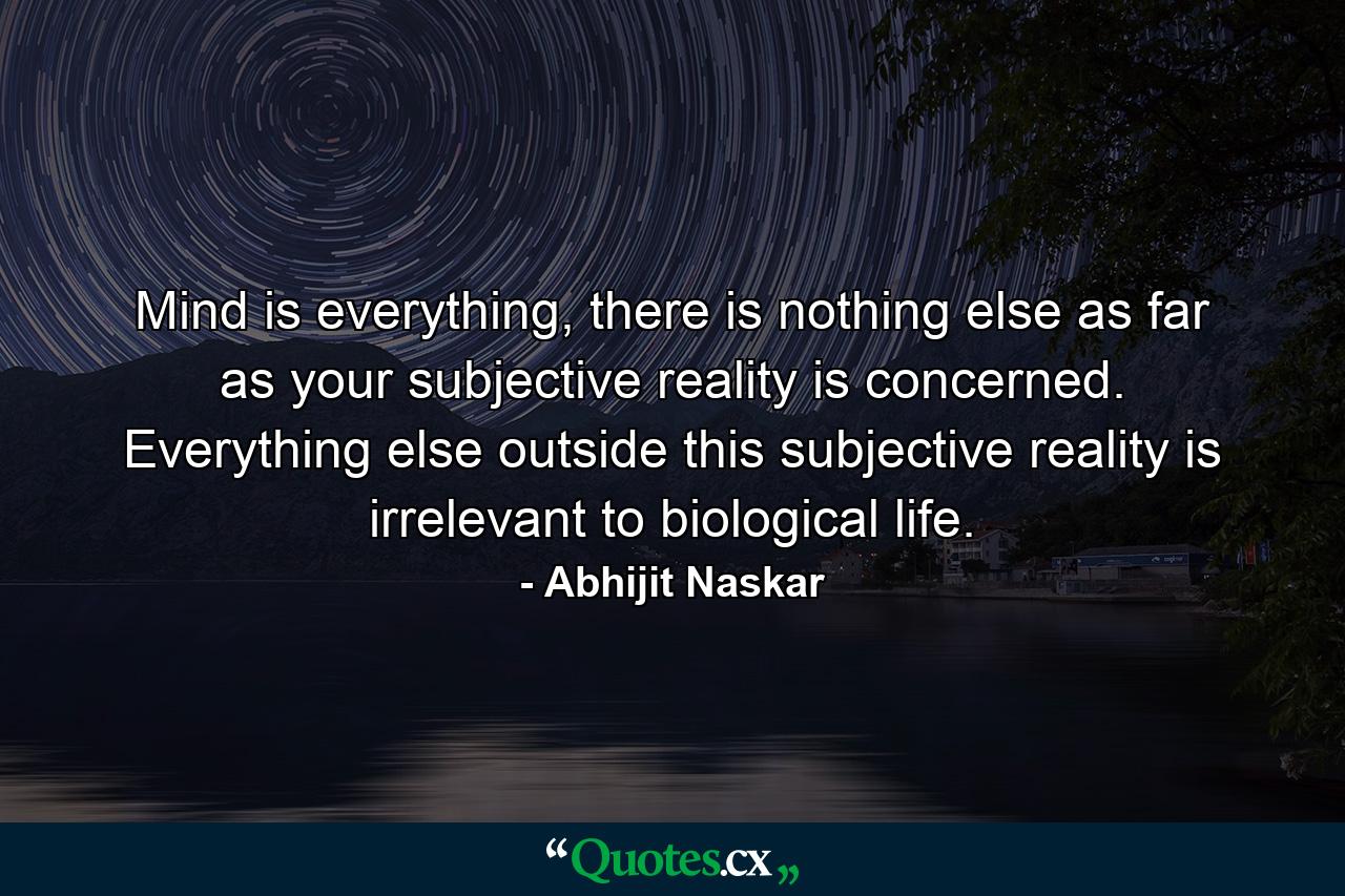 Mind is everything, there is nothing else as far as your subjective reality is concerned. Everything else outside this subjective reality is irrelevant to biological life. - Quote by Abhijit Naskar