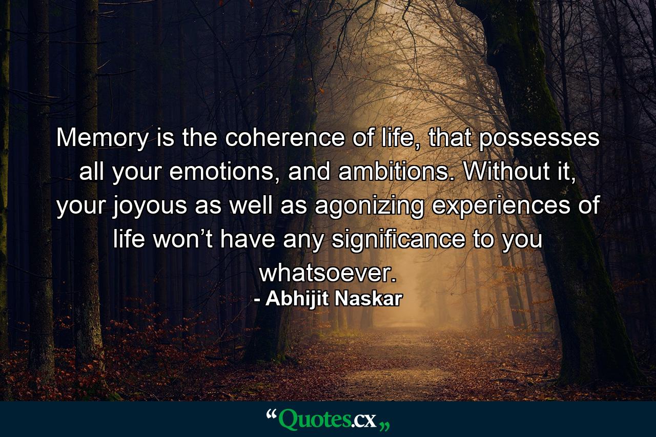 Memory is the coherence of life, that possesses all your emotions, and ambitions. Without it, your joyous as well as agonizing experiences of life won’t have any significance to you whatsoever. - Quote by Abhijit Naskar