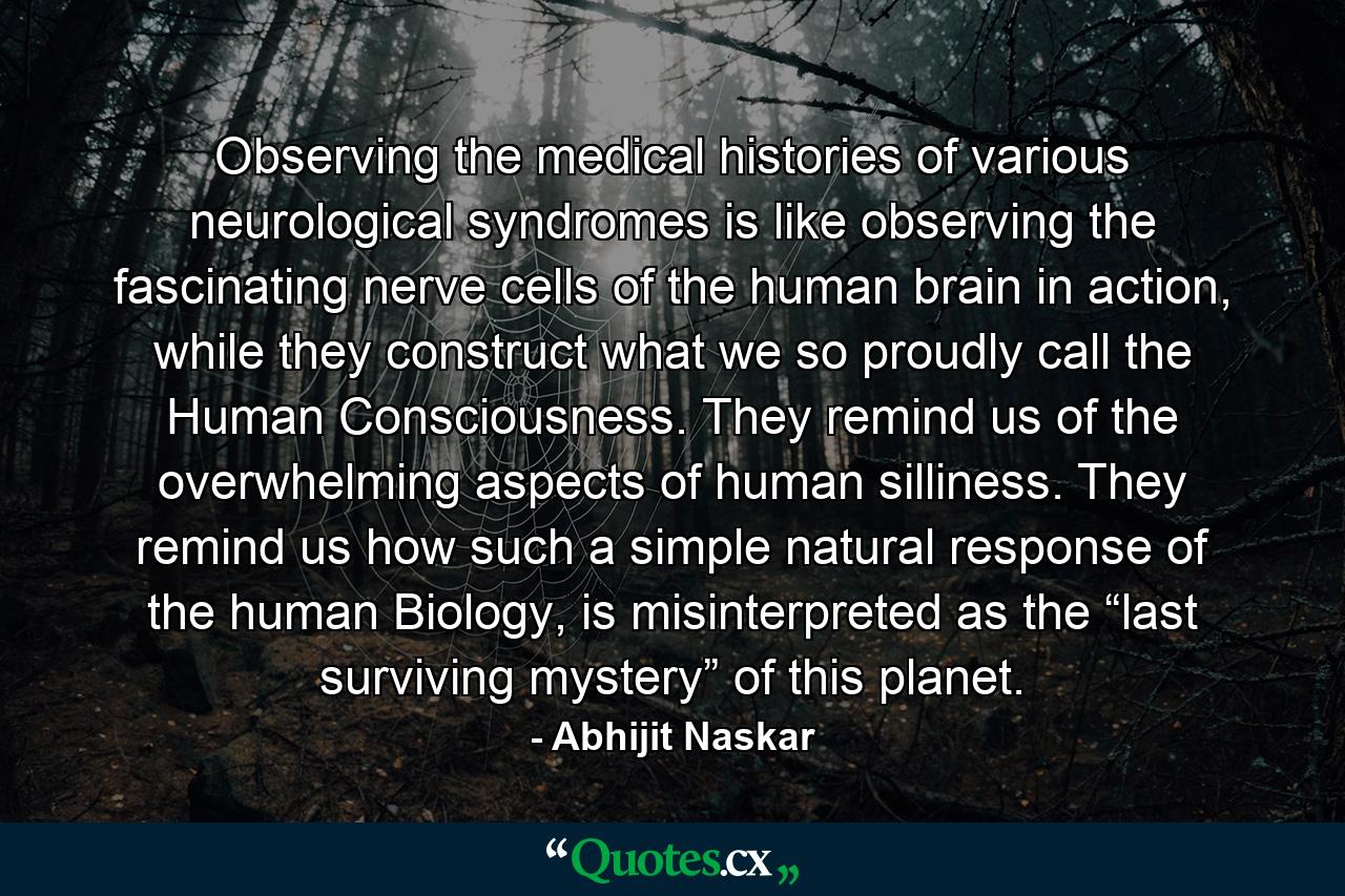 Observing the medical histories of various neurological syndromes is like observing the fascinating nerve cells of the human brain in action, while they construct what we so proudly call the Human Consciousness. They remind us of the overwhelming aspects of human silliness. They remind us how such a simple natural response of the human Biology, is misinterpreted as the “last surviving mystery” of this planet. - Quote by Abhijit Naskar