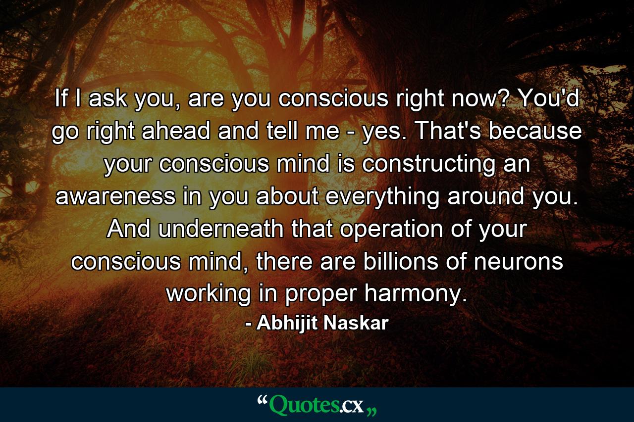 If I ask you, are you conscious right now? You'd go right ahead and tell me - yes. That's because your conscious mind is constructing an awareness in you about everything around you. And underneath that operation of your conscious mind, there are billions of neurons working in proper harmony. - Quote by Abhijit Naskar