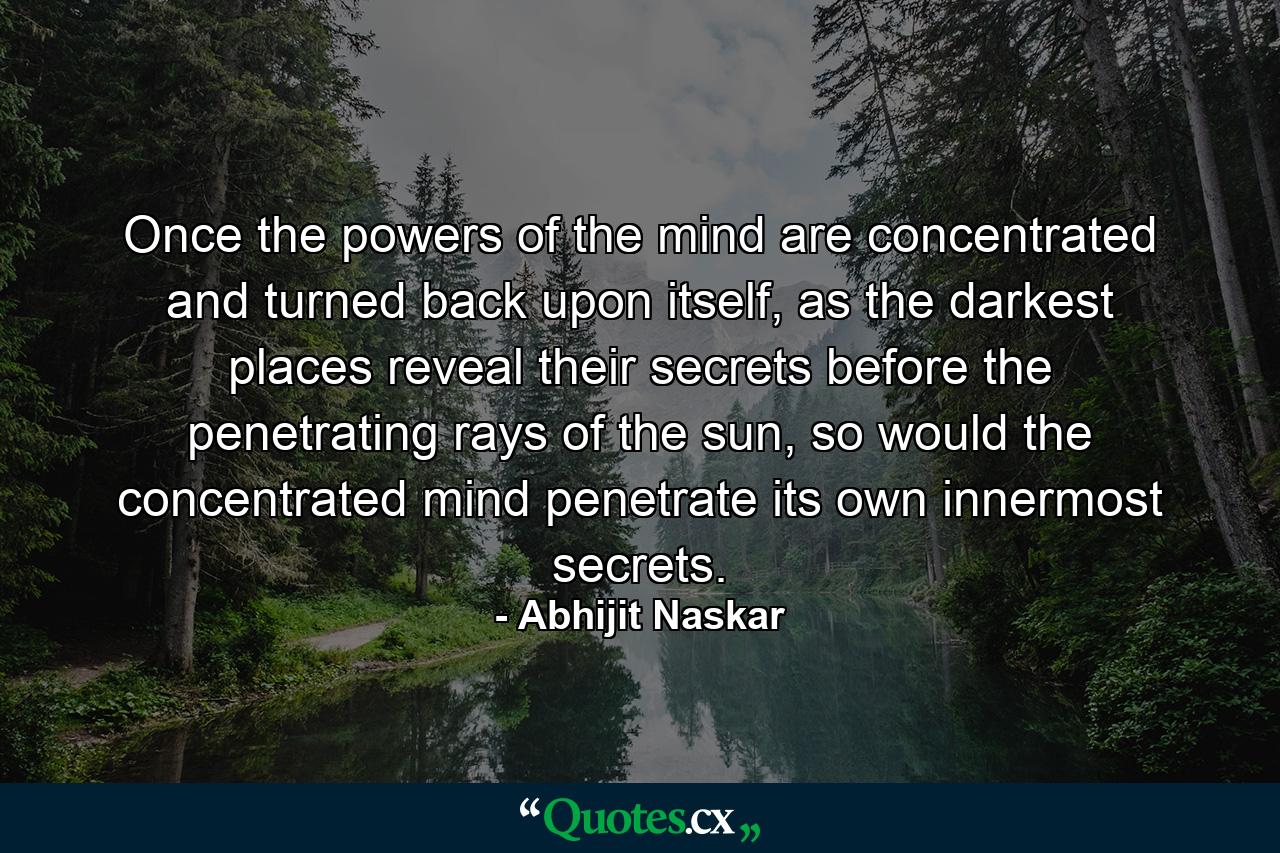 Once the powers of the mind are concentrated and turned back upon itself, as the darkest places reveal their secrets before the penetrating rays of the sun, so would the concentrated mind penetrate its own innermost secrets. - Quote by Abhijit Naskar