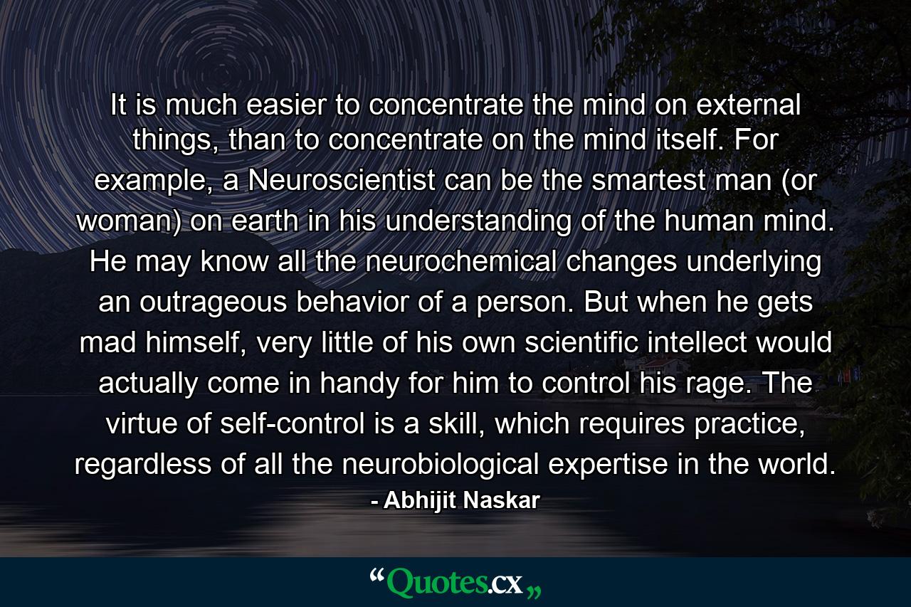 It is much easier to concentrate the mind on external things, than to concentrate on the mind itself. For example, a Neuroscientist can be the smartest man (or woman) on earth in his understanding of the human mind. He may know all the neurochemical changes underlying an outrageous behavior of a person. But when he gets mad himself, very little of his own scientific intellect would actually come in handy for him to control his rage. The virtue of self-control is a skill, which requires practice, regardless of all the neurobiological expertise in the world. - Quote by Abhijit Naskar