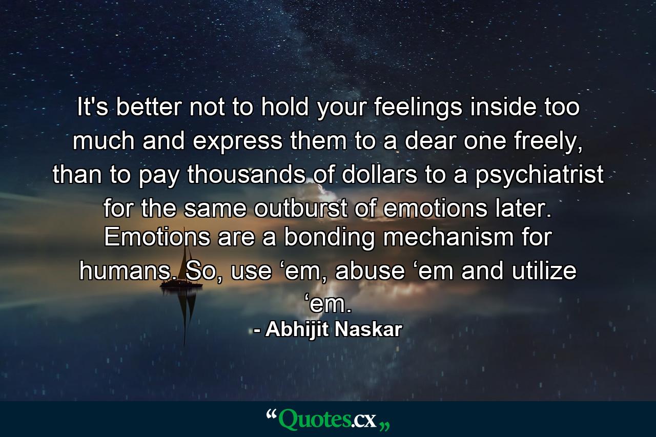 It's better not to hold your feelings inside too much and express them to a dear one freely, than to pay thousands of dollars to a psychiatrist for the same outburst of emotions later. Emotions are a bonding mechanism for humans. So, use ‘em, abuse ‘em and utilize ‘em. - Quote by Abhijit Naskar