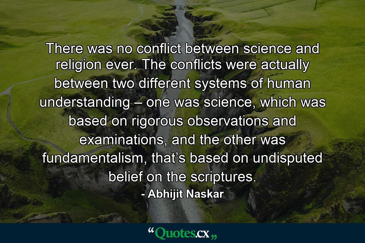 There was no conflict between science and religion ever. The conflicts were actually between two different systems of human understanding – one was science, which was based on rigorous observations and examinations, and the other was fundamentalism, that’s based on undisputed belief on the scriptures. - Quote by Abhijit Naskar