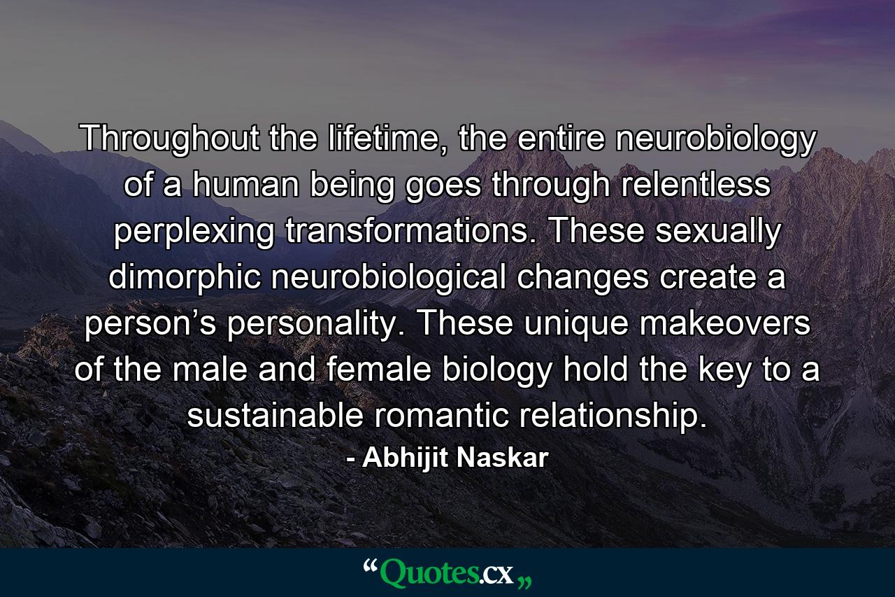 Throughout the lifetime, the entire neurobiology of a human being goes through relentless perplexing transformations. These sexually dimorphic neurobiological changes create a person’s personality. These unique makeovers of the male and female biology hold the key to a sustainable romantic relationship. - Quote by Abhijit Naskar