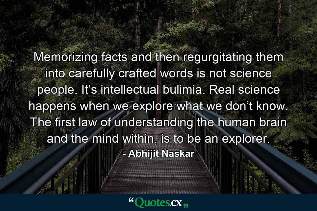 Memorizing facts and then regurgitating them into carefully crafted words is not science people. It’s intellectual bulimia. Real science happens when we explore what we don’t know. The first law of understanding the human brain and the mind within, is to be an explorer. - Quote by Abhijit Naskar