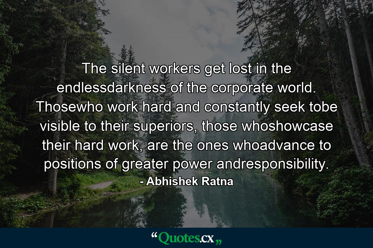 The silent workers get lost in the endlessdarkness of the corporate world. Thosewho work hard and constantly seek tobe visible to their superiors, those whoshowcase their hard work, are the ones whoadvance to positions of greater power andresponsibility. - Quote by Abhishek Ratna