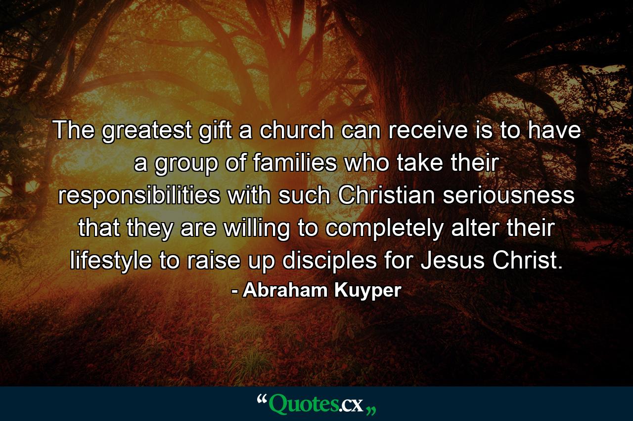 The greatest gift a church can receive is to have a group of families who take their responsibilities with such Christian seriousness that they are willing to completely alter their lifestyle to raise up disciples for Jesus Christ. - Quote by Abraham Kuyper