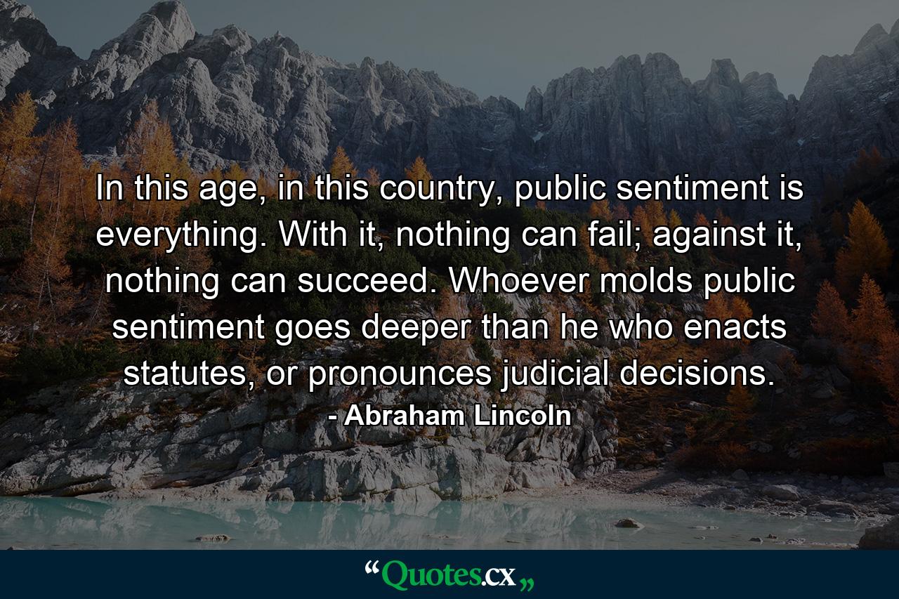 In this age, in this country, public sentiment is everything. With it, nothing can fail; against it, nothing can succeed. Whoever molds public sentiment goes deeper than he who enacts statutes, or pronounces judicial decisions. - Quote by Abraham Lincoln