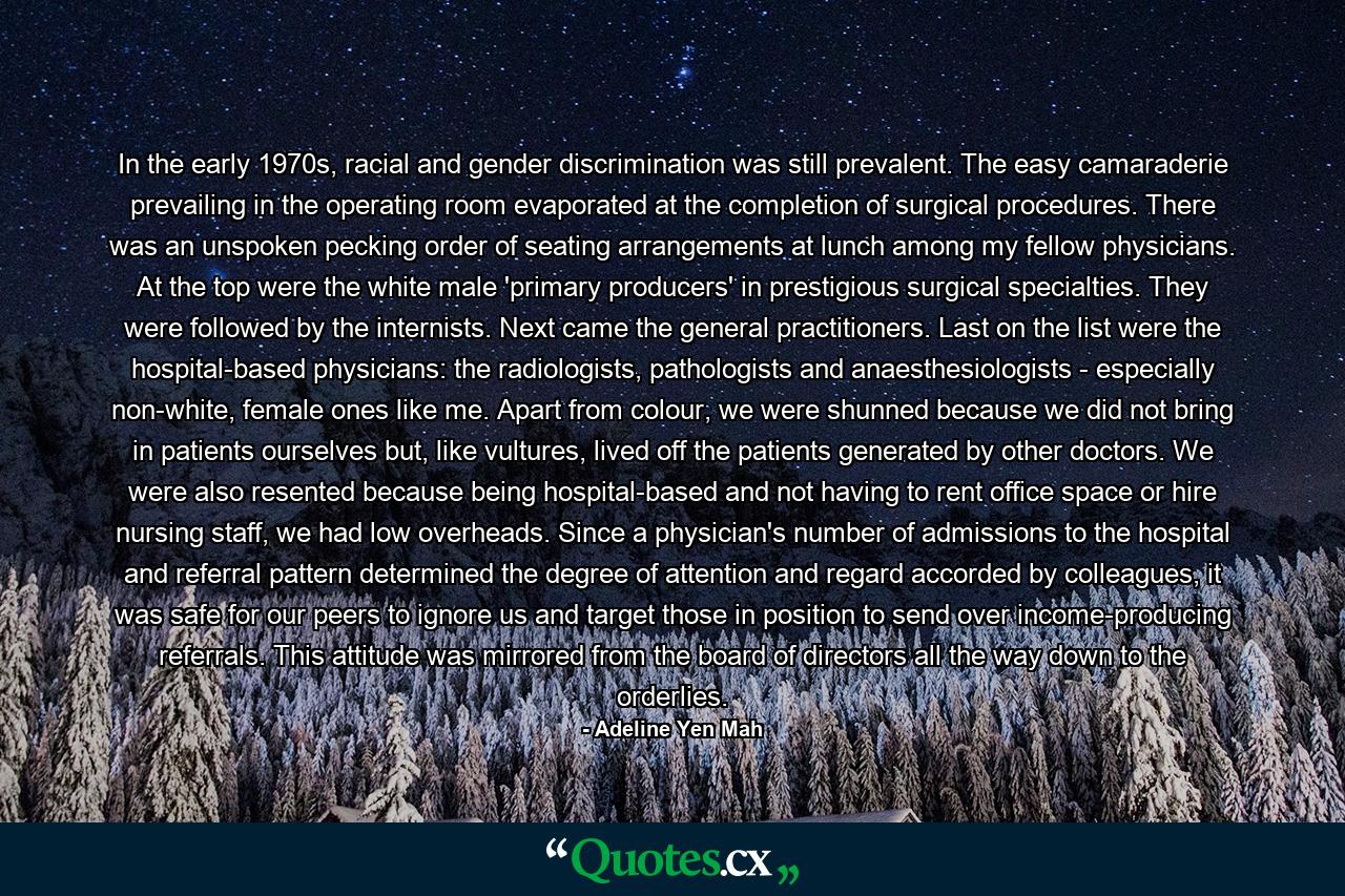 In the early 1970s, racial and gender discrimination was still prevalent. The easy camaraderie prevailing in the operating room evaporated at the completion of surgical procedures. There was an unspoken pecking order of seating arrangements at lunch among my fellow physicians. At the top were the white male 'primary producers' in prestigious surgical specialties. They were followed by the internists. Next came the general practitioners. Last on the list were the hospital-based physicians: the radiologists, pathologists and anaesthesiologists - especially non-white, female ones like me. Apart from colour, we were shunned because we did not bring in patients ourselves but, like vultures, lived off the patients generated by other doctors. We were also resented because being hospital-based and not having to rent office space or hire nursing staff, we had low overheads. Since a physician's number of admissions to the hospital and referral pattern determined the degree of attention and regard accorded by colleagues, it was safe for our peers to ignore us and target those in position to send over income-producing referrals. This attitude was mirrored from the board of directors all the way down to the orderlies. - Quote by Adeline Yen Mah