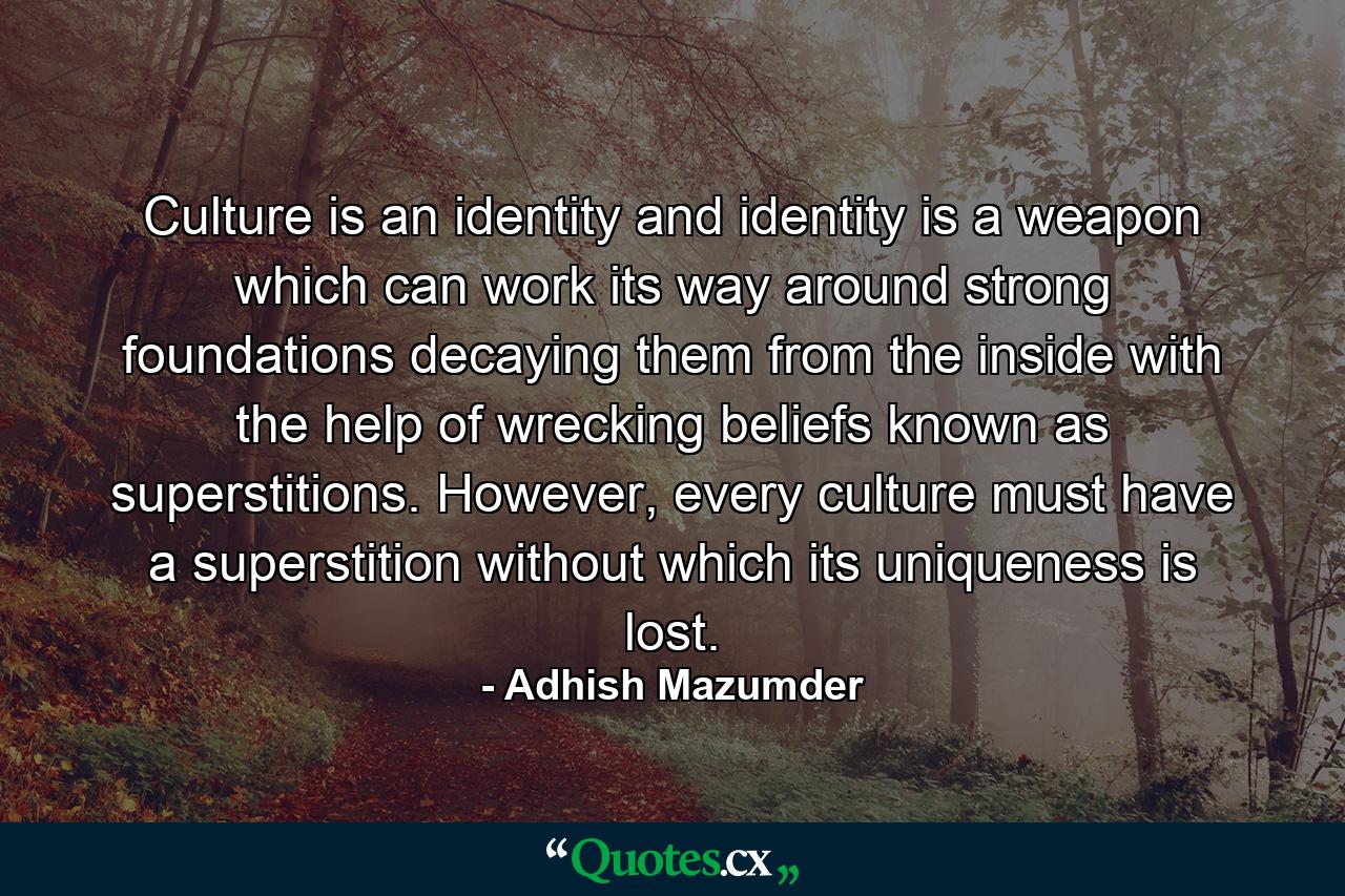 Culture is an identity and identity is a weapon which can work its way around strong foundations decaying them from the inside with the help of wrecking beliefs known as superstitions. However, every culture must have a superstition without which its uniqueness is lost. - Quote by Adhish Mazumder