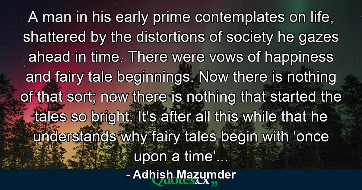 A man in his early prime contemplates on life, shattered by the distortions of society he gazes ahead in time. There were vows of happiness and fairy tale beginnings. Now there is nothing of that sort; now there is nothing that started the tales so bright. It's after all this while that he understands why fairy tales begin with 'once upon a time'... - Quote by Adhish Mazumder