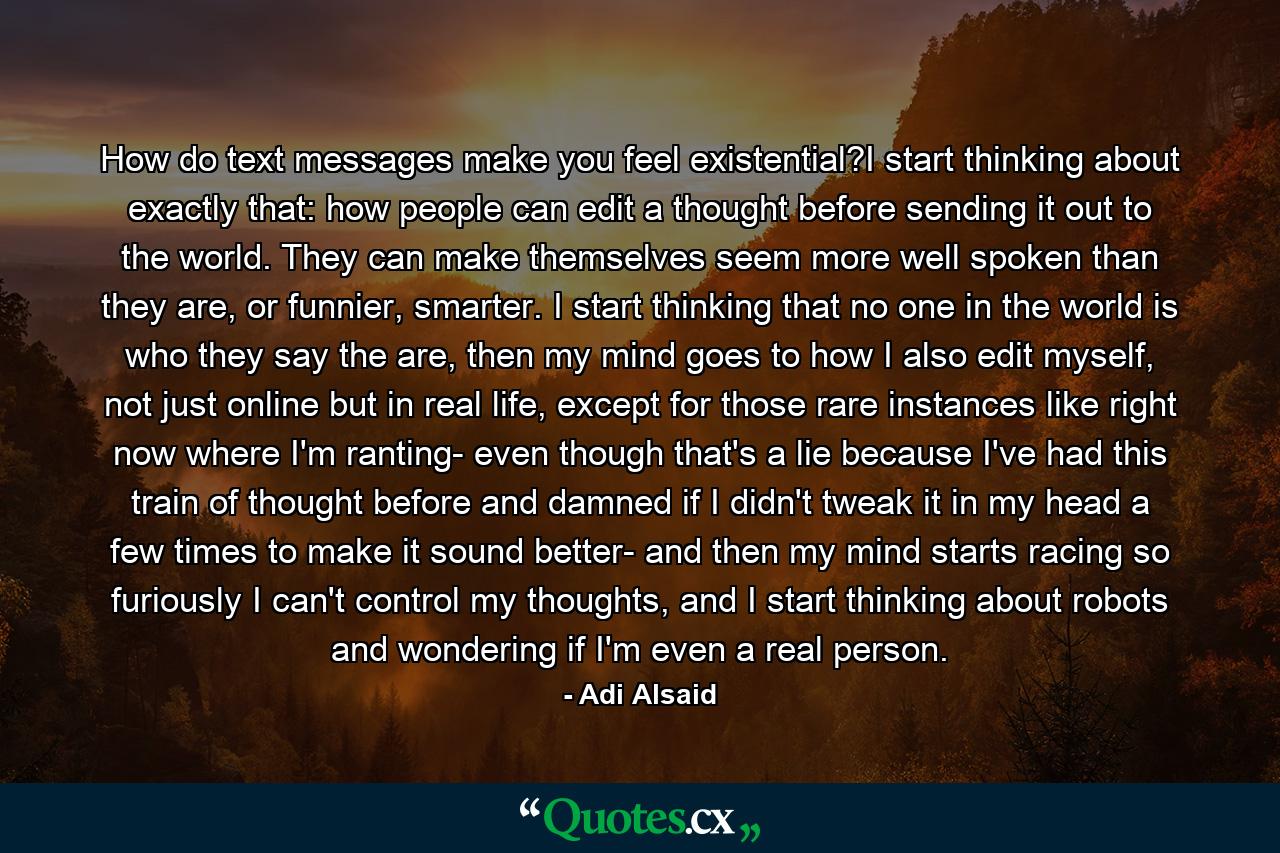 How do text messages make you feel existential?I start thinking about exactly that: how people can edit a thought before sending it out to the world. They can make themselves seem more well spoken than they are, or funnier, smarter. I start thinking that no one in the world is who they say the are, then my mind goes to how I also edit myself, not just online but in real life, except for those rare instances like right now where I'm ranting- even though that's a lie because I've had this train of thought before and damned if I didn't tweak it in my head a few times to make it sound better- and then my mind starts racing so furiously I can't control my thoughts, and I start thinking about robots and wondering if I'm even a real person. - Quote by Adi Alsaid