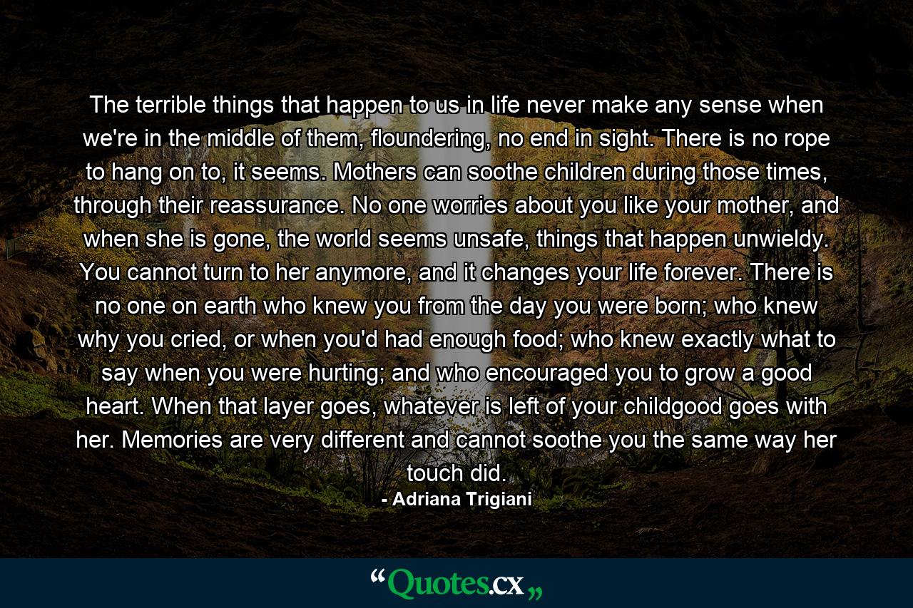 The terrible things that happen to us in life never make any sense when we're in the middle of them, floundering, no end in sight. There is no rope to hang on to, it seems. Mothers can soothe children during those times, through their reassurance. No one worries about you like your mother, and when she is gone, the world seems unsafe, things that happen unwieldy. You cannot turn to her anymore, and it changes your life forever. There is no one on earth who knew you from the day you were born; who knew why you cried, or when you'd had enough food; who knew exactly what to say when you were hurting; and who encouraged you to grow a good heart. When that layer goes, whatever is left of your childgood goes with her. Memories are very different and cannot soothe you the same way her touch did. - Quote by Adriana Trigiani