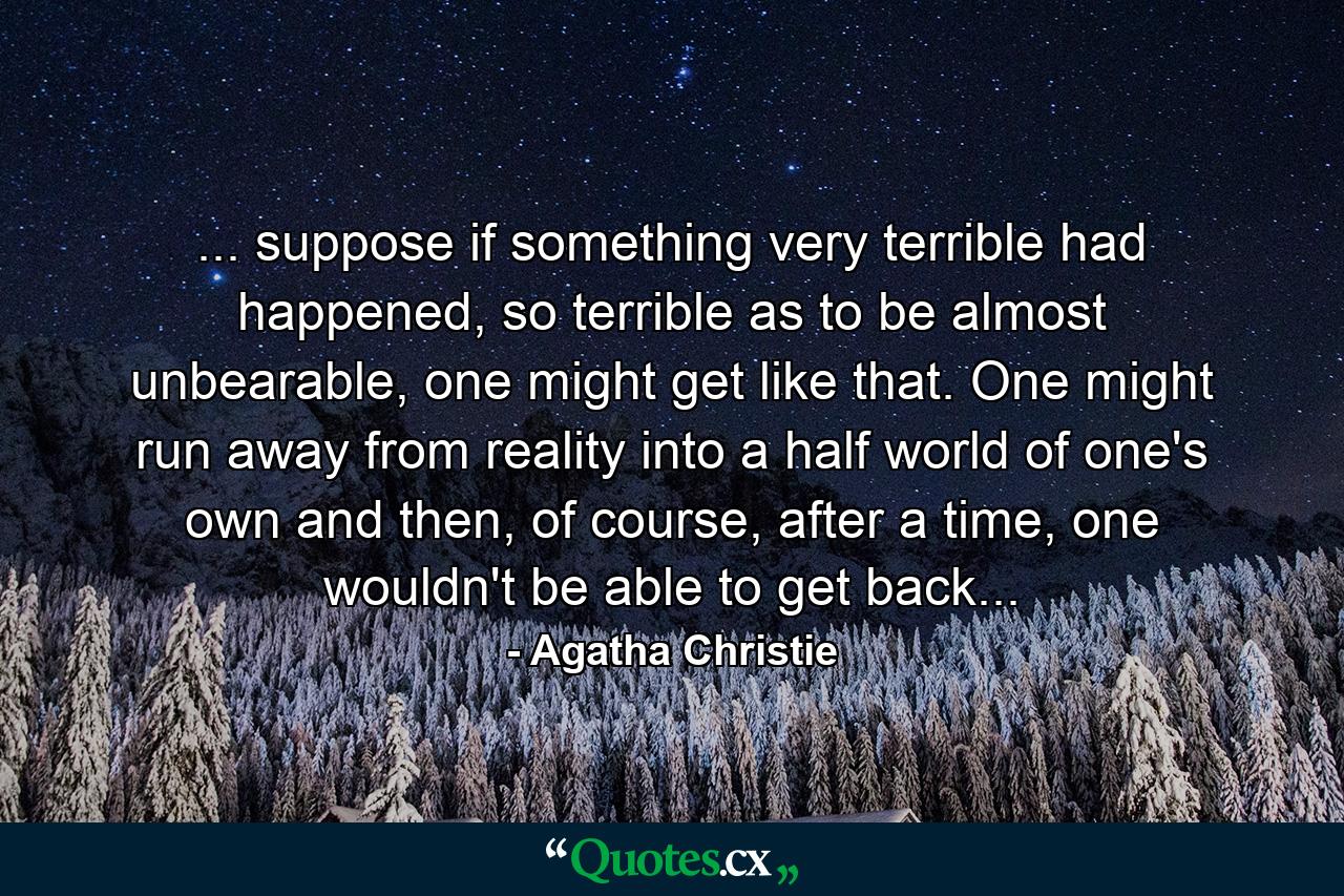 ... suppose if something very terrible had happened, so terrible as to be almost unbearable, one might get like that. One might run away from reality into a half world of one's own and then, of course, after a time, one wouldn't be able to get back... - Quote by Agatha Christie