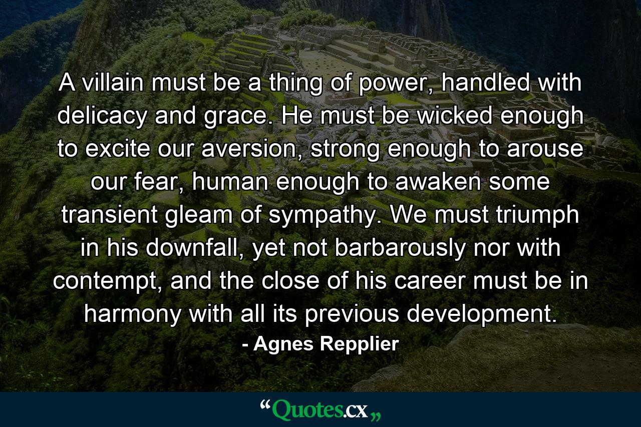 A villain must be a thing of power, handled with delicacy and grace. He must be wicked enough to excite our aversion, strong enough to arouse our fear, human enough to awaken some transient gleam of sympathy. We must triumph in his downfall, yet not barbarously nor with contempt, and the close of his career must be in harmony with all its previous development. - Quote by Agnes Repplier