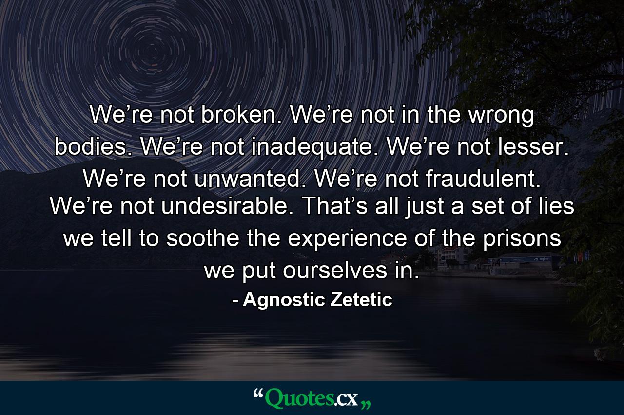 We’re not broken. We’re not in the wrong bodies. We’re not inadequate. We’re not lesser. We’re not unwanted. We’re not fraudulent. We’re not undesirable. That’s all just a set of lies we tell to soothe the experience of the prisons we put ourselves in. - Quote by Agnostic Zetetic