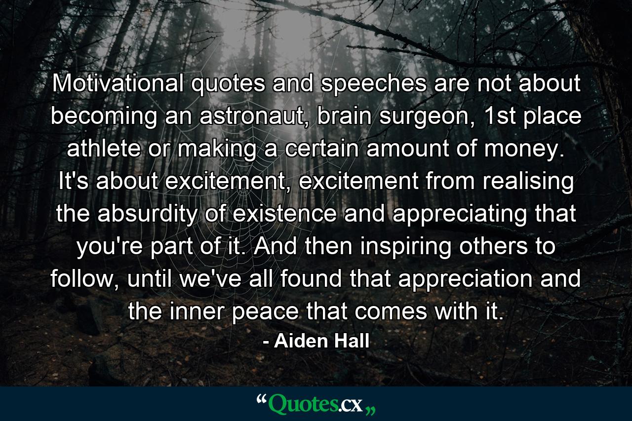 Motivational quotes and speeches are not about becoming an astronaut, brain surgeon, 1st place athlete or making a certain amount of money. It's about excitement, excitement from realising the absurdity of existence and appreciating that you're part of it. And then inspiring others to follow, until we've all found that appreciation and the inner peace that comes with it. - Quote by Aiden Hall