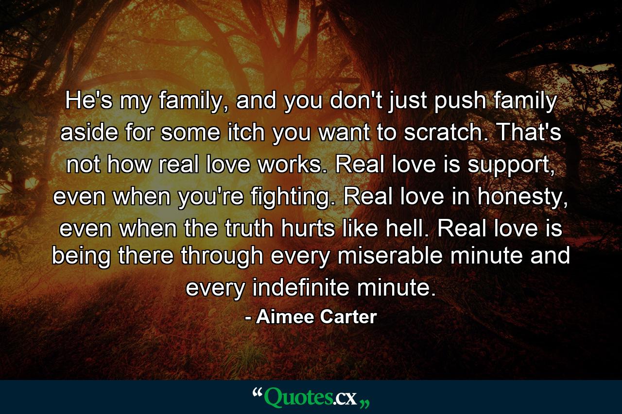 He's my family, and you don't just push family aside for some itch you want to scratch. That's not how real love works. Real love is support, even when you're fighting. Real love in honesty, even when the truth hurts like hell. Real love is being there through every miserable minute and every indefinite minute. - Quote by Aimee Carter