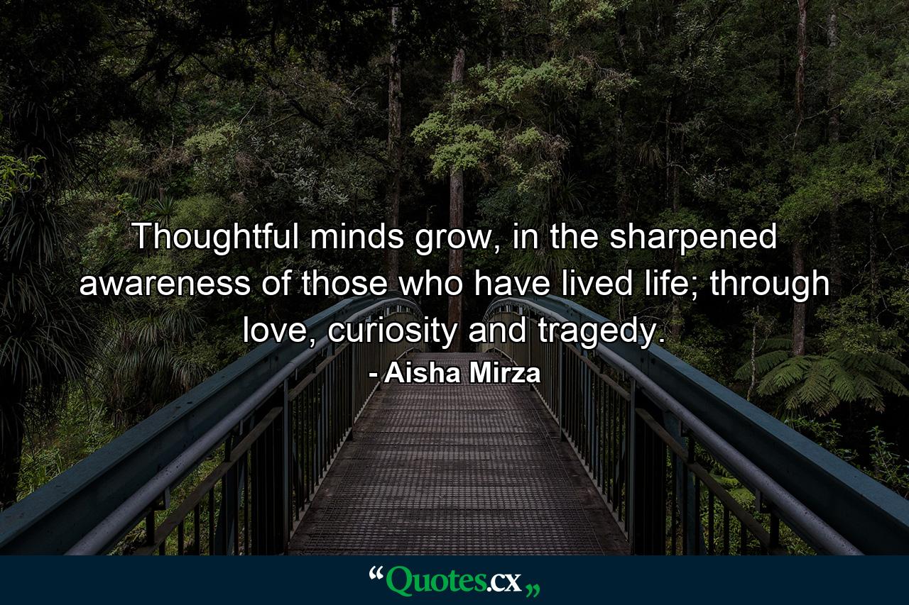 Thoughtful minds grow, in the sharpened awareness of those who have lived life; through love, curiosity and tragedy. - Quote by Aisha Mirza