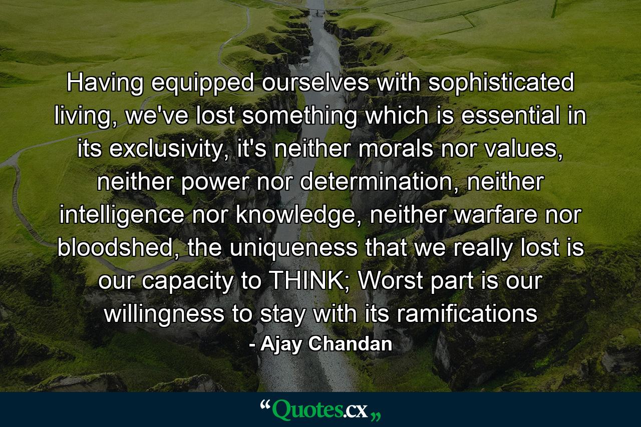 Having equipped ourselves with sophisticated living, we've lost something which is essential in its exclusivity, it's neither morals nor values, neither power nor determination, neither intelligence nor knowledge, neither warfare nor bloodshed, the uniqueness that we really lost is our capacity to THINK; Worst part is our willingness to stay with its ramifications - Quote by Ajay Chandan