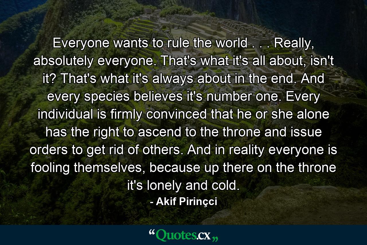 Everyone wants to rule the world . . . Really, absolutely everyone. That's what it's all about, isn't it? That's what it's always about in the end. And every species believes it's number one. Every individual is firmly convinced that he or she alone has the right to ascend to the throne and issue orders to get rid of others. And in reality everyone is fooling themselves, because up there on the throne it's lonely and cold. - Quote by Akif Pirinçci