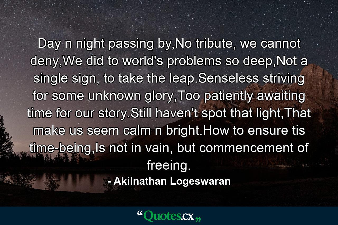 Day n night passing by,No tribute, we cannot deny,We did to world's problems so deep,Not a single sign, to take the leap.Senseless striving for some unknown glory,Too patiently awaiting time for our story.Still haven't spot that light,That make us seem calm n bright.How to ensure tis time-being,Is not in vain, but commencement of freeing. - Quote by Akilnathan Logeswaran