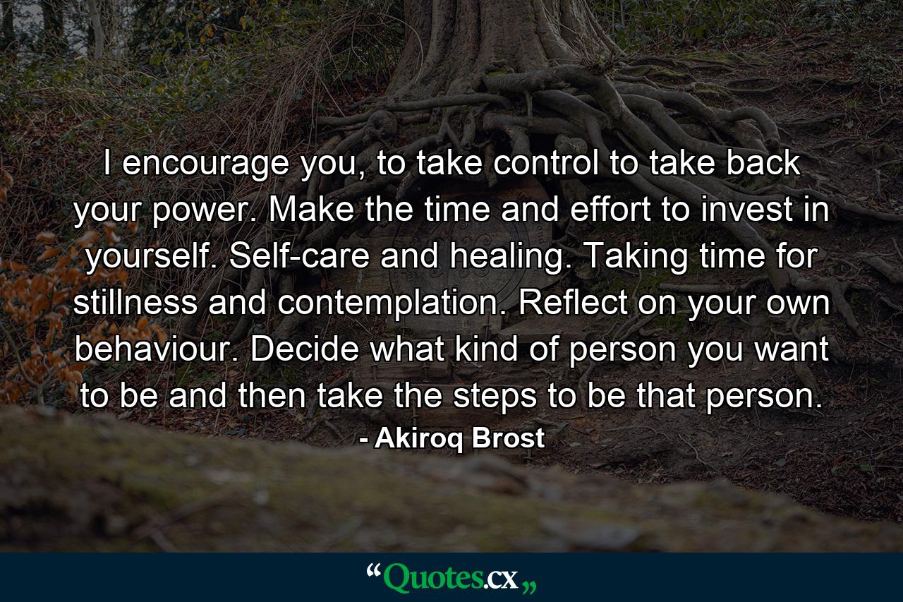 I encourage you, to take control to take back your power. Make the time and effort to invest in yourself. Self-care and healing. Taking time for stillness and contemplation. Reflect on your own behaviour. Decide what kind of person you want to be and then take the steps to be that person. - Quote by Akiroq Brost