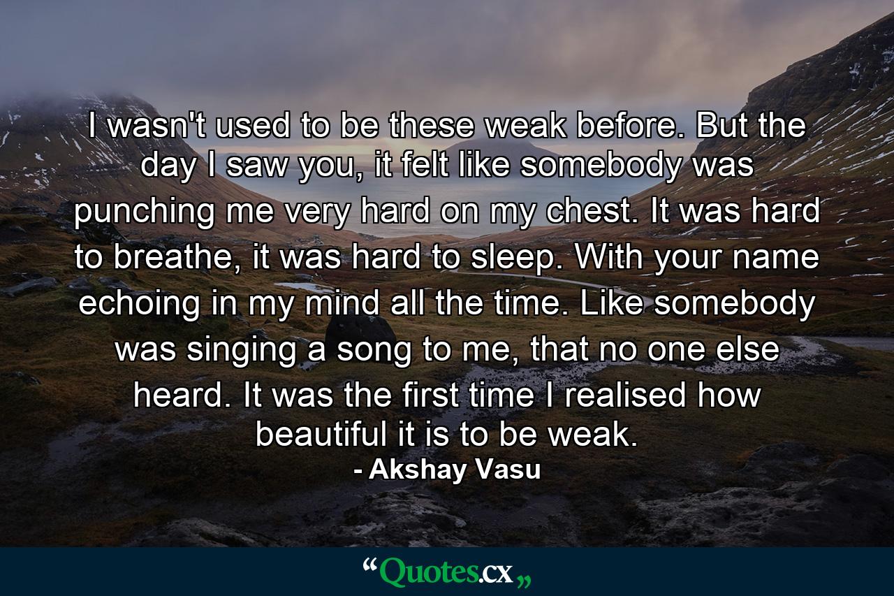 I wasn't used to be these weak before. But the day I saw you, it felt like somebody was punching me very hard on my chest. It was hard to breathe, it was hard to sleep. With your name echoing in my mind all the time. Like somebody was singing a song to me, that no one else heard. It was the first time I realised how beautiful it is to be weak. - Quote by Akshay Vasu