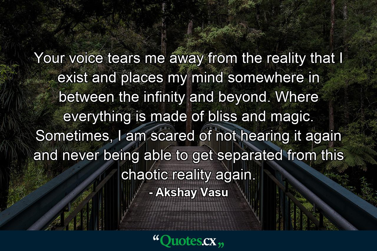 Your voice tears me away from the reality that I exist and places my mind somewhere in between the infinity and beyond. Where everything is made of bliss and magic. Sometimes, I am scared of not hearing it again and never being able to get separated from this chaotic reality again. - Quote by Akshay Vasu