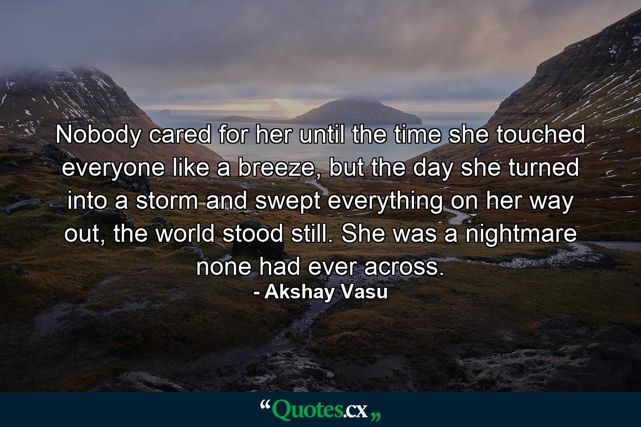 Nobody cared for her until the time she touched everyone like a breeze, but the day she turned into a storm and swept everything on her way out, the world stood still. She was a nightmare none had ever across. - Quote by Akshay Vasu