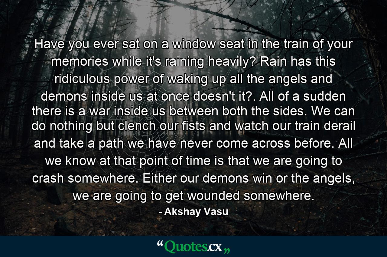 Have you ever sat on a window seat in the train of your memories while it's raining heavily? Rain has this ridiculous power of waking up all the angels and demons inside us at once doesn't it?. All of a sudden there is a war inside us between both the sides. We can do nothing but clench our fists and watch our train derail and take a path we have never come across before. All we know at that point of time is that we are going to crash somewhere. Either our demons win or the angels, we are going to get wounded somewhere. - Quote by Akshay Vasu