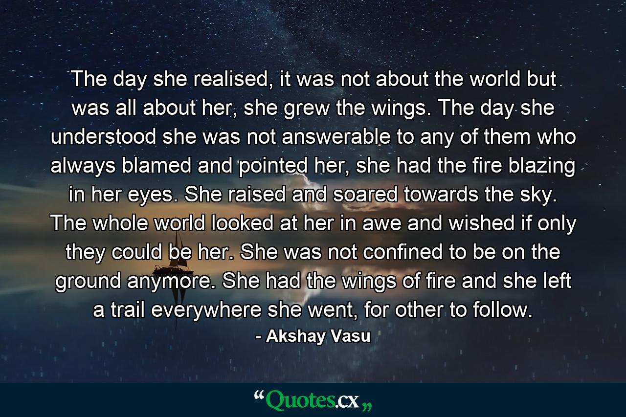 The day she realised, it was not about the world but was all about her, she grew the wings. The day she understood she was not answerable to any of them who always blamed and pointed her, she had the fire blazing in her eyes. She raised and soared towards the sky. The whole world looked at her in awe and wished if only they could be her. She was not confined to be on the ground anymore. She had the wings of fire and she left a trail everywhere she went, for other to follow. - Quote by Akshay Vasu