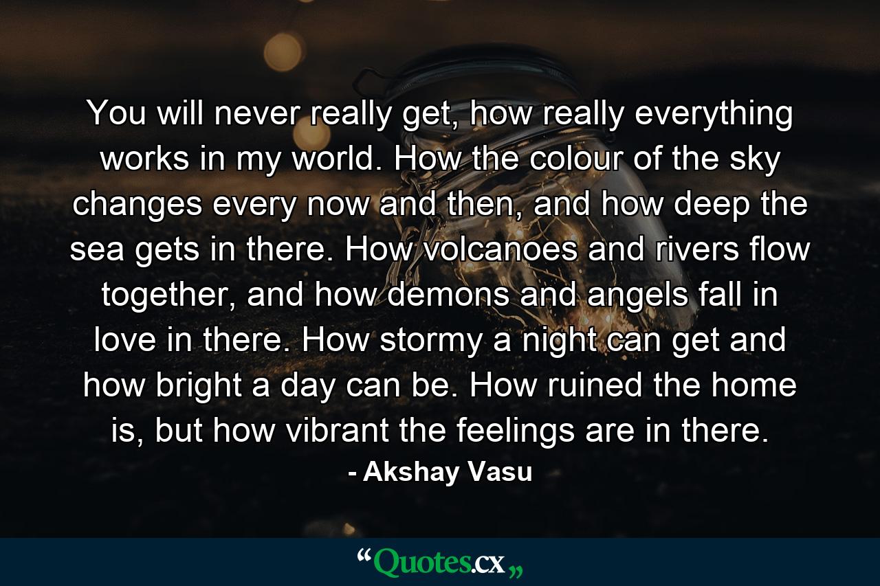 You will never really get, how really everything works in my world. How the colour of the sky changes every now and then, and how deep the sea gets in there. How volcanoes and rivers flow together, and how demons and angels fall in love in there. How stormy a night can get and how bright a day can be. How ruined the home is, but how vibrant the feelings are in there. - Quote by Akshay Vasu