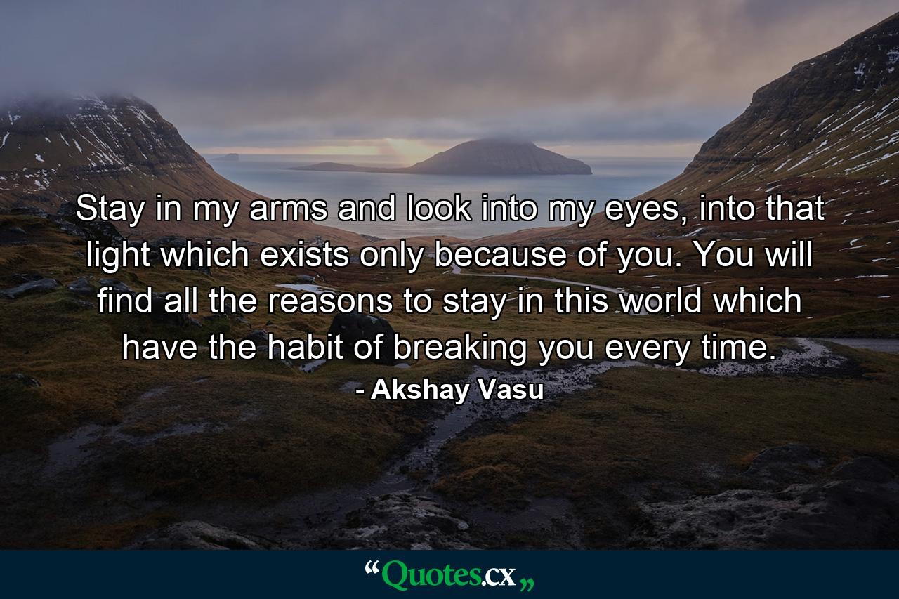 Stay in my arms and look into my eyes, into that light which exists only because of you. You will find all the reasons to stay in this world which have the habit of breaking you every time. - Quote by Akshay Vasu