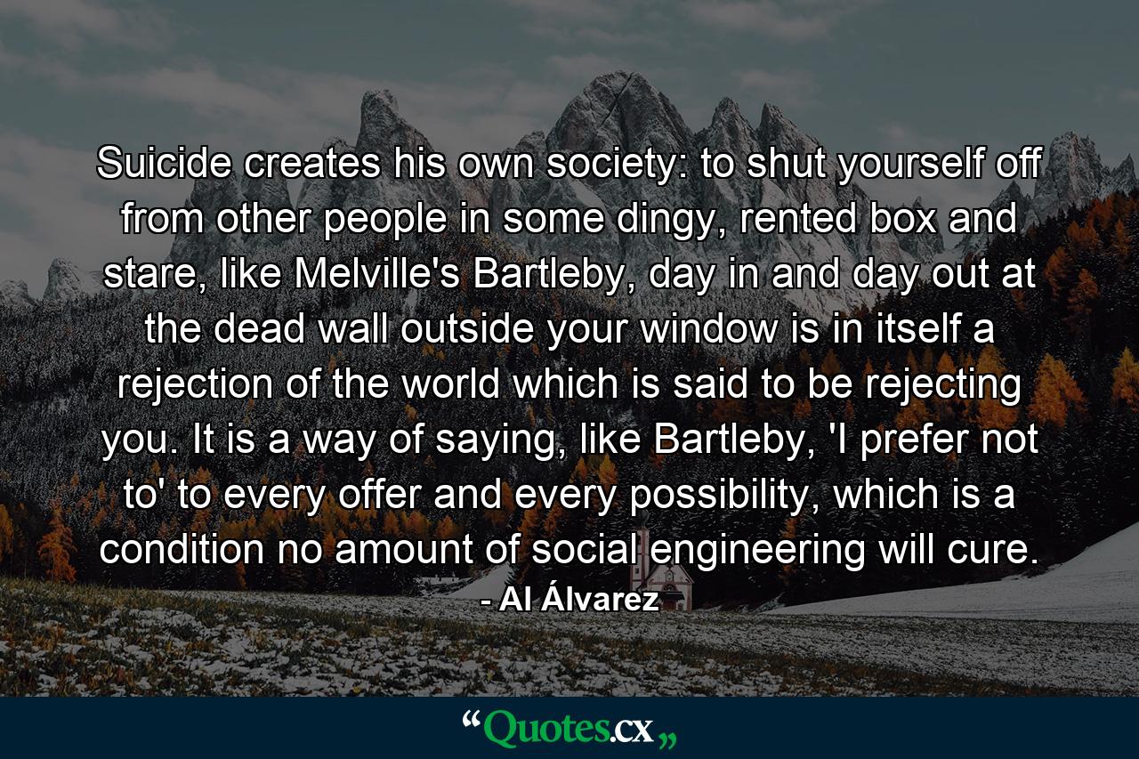 Suicide creates his own society: to shut yourself off from other people in some dingy, rented box and stare, like Melville's Bartleby, day in and day out at the dead wall outside your window is in itself a rejection of the world which is said to be rejecting you. It is a way of saying, like Bartleby, 'I prefer not to' to every offer and every possibility, which is a condition no amount of social engineering will cure. - Quote by Al Álvarez