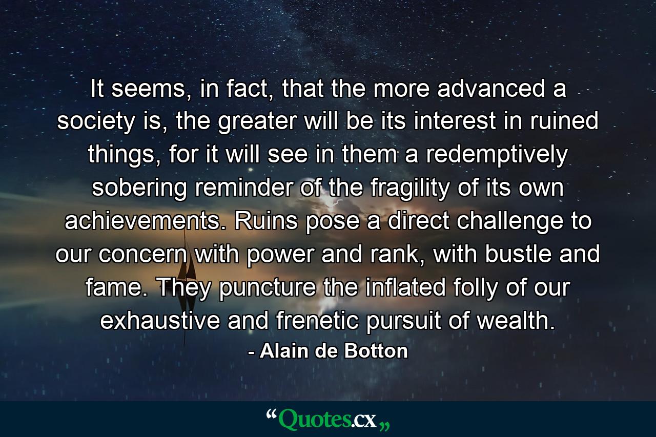 It seems, in fact, that the more advanced a society is, the greater will be its interest in ruined things, for it will see in them a redemptively sobering reminder of the fragility of its own achievements. Ruins pose a direct challenge to our concern with power and rank, with bustle and fame. They puncture the inflated folly of our exhaustive and frenetic pursuit of wealth. - Quote by Alain de Botton