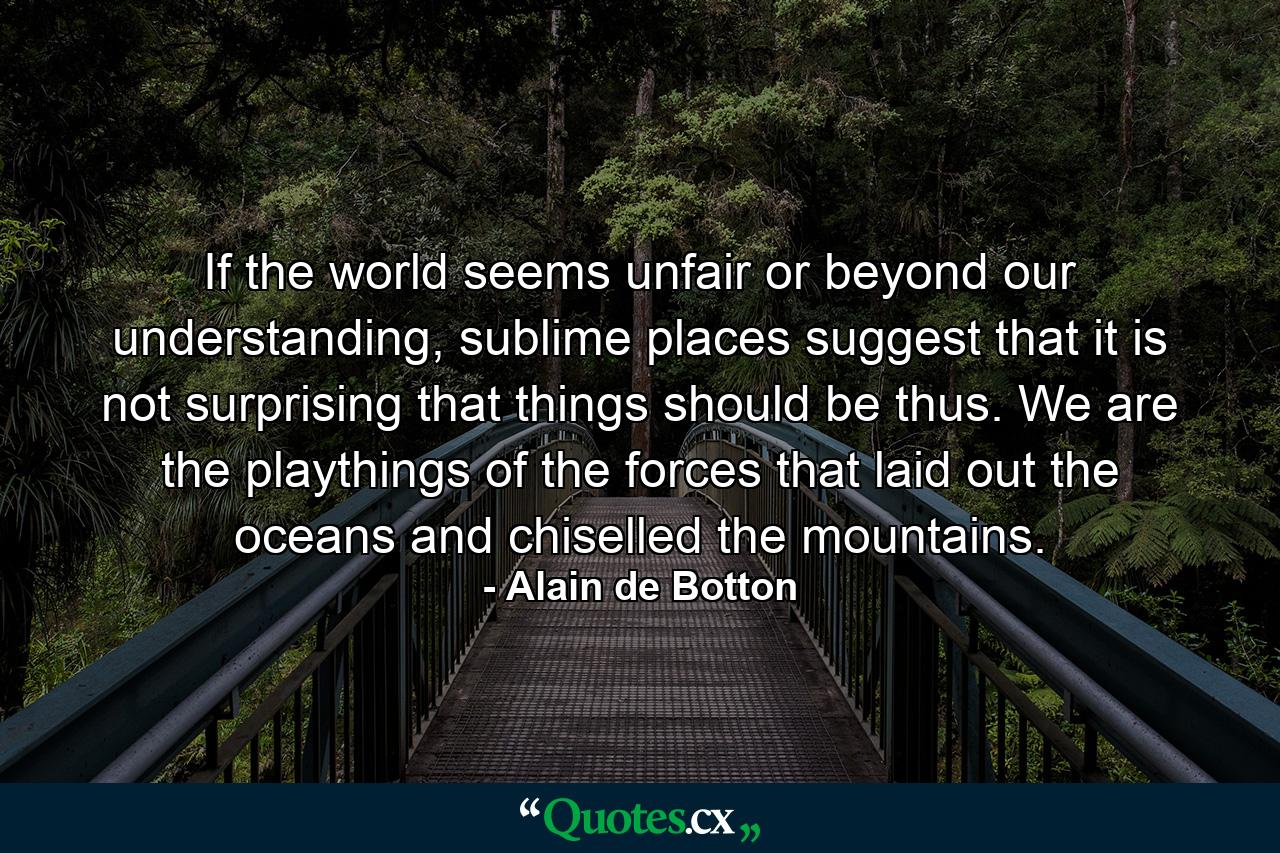 If the world seems unfair or beyond our understanding, sublime places suggest that it is not surprising that things should be thus. We are the playthings of the forces that laid out the oceans and chiselled the mountains. - Quote by Alain de Botton