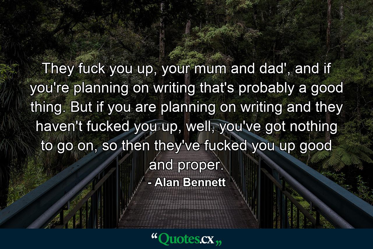 They fuck you up, your mum and dad', and if you're planning on writing that's probably a good thing. But if you are planning on writing and they haven't fucked you up, well, you've got nothing to go on, so then they've fucked you up good and proper. - Quote by Alan Bennett