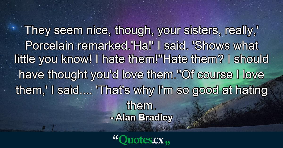 They seem nice, though, your sisters, really,' Porcelain remarked.'Ha!' I said. 'Shows what little you know! I hate them!''Hate them? I should have thought you'd love them.''Of course I love them,' I said.... 'That's why I'm so good at hating them. - Quote by Alan Bradley