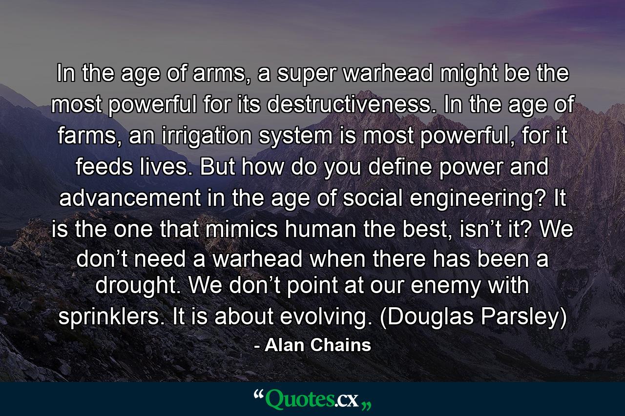 In the age of arms, a super warhead might be the most powerful for its destructiveness. In the age of farms, an irrigation system is most powerful, for it feeds lives. But how do you define power and advancement in the age of social engineering? It is the one that mimics human the best, isn’t it? We don’t need a warhead when there has been a drought. We don’t point at our enemy with sprinklers. It is about evolving. (Douglas Parsley) - Quote by Alan Chains