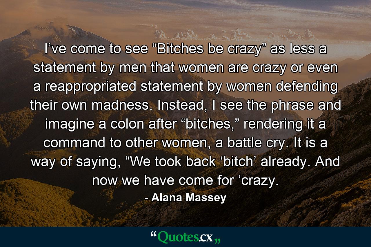 I’ve come to see “Bitches be crazy” as less a statement by men that women are crazy or even a reappropriated statement by women defending their own madness. Instead, I see the phrase and imagine a colon after “bitches,” rendering it a command to other women, a battle cry. It is a way of saying, “We took back ‘bitch’ already. And now we have come for ‘crazy. - Quote by Alana Massey