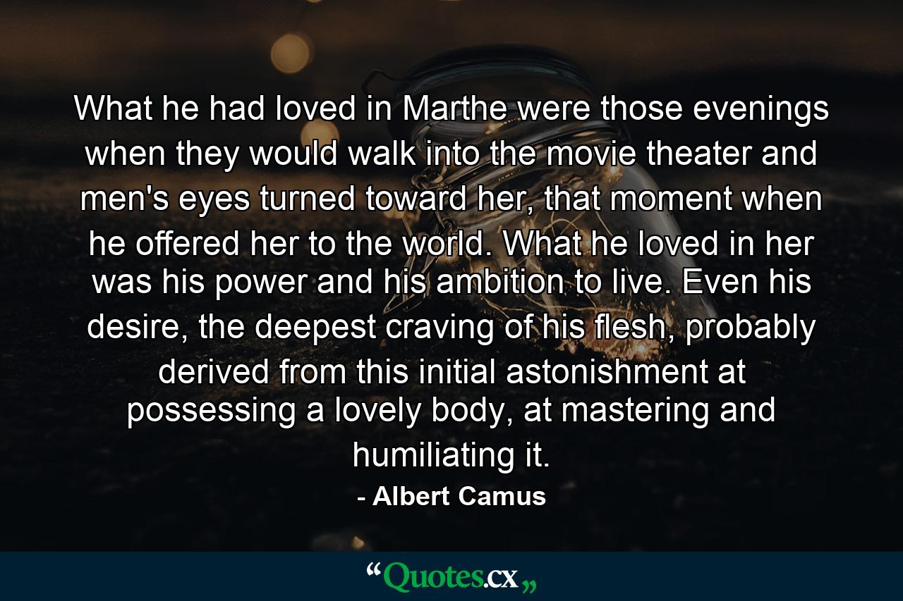 What he had loved in Marthe were those evenings when they would walk into the movie theater and men's eyes turned toward her, that moment when he offered her to the world. What he loved in her was his power and his ambition to live. Even his desire, the deepest craving of his flesh, probably derived from this initial astonishment at possessing a lovely body, at mastering and humiliating it. - Quote by Albert Camus