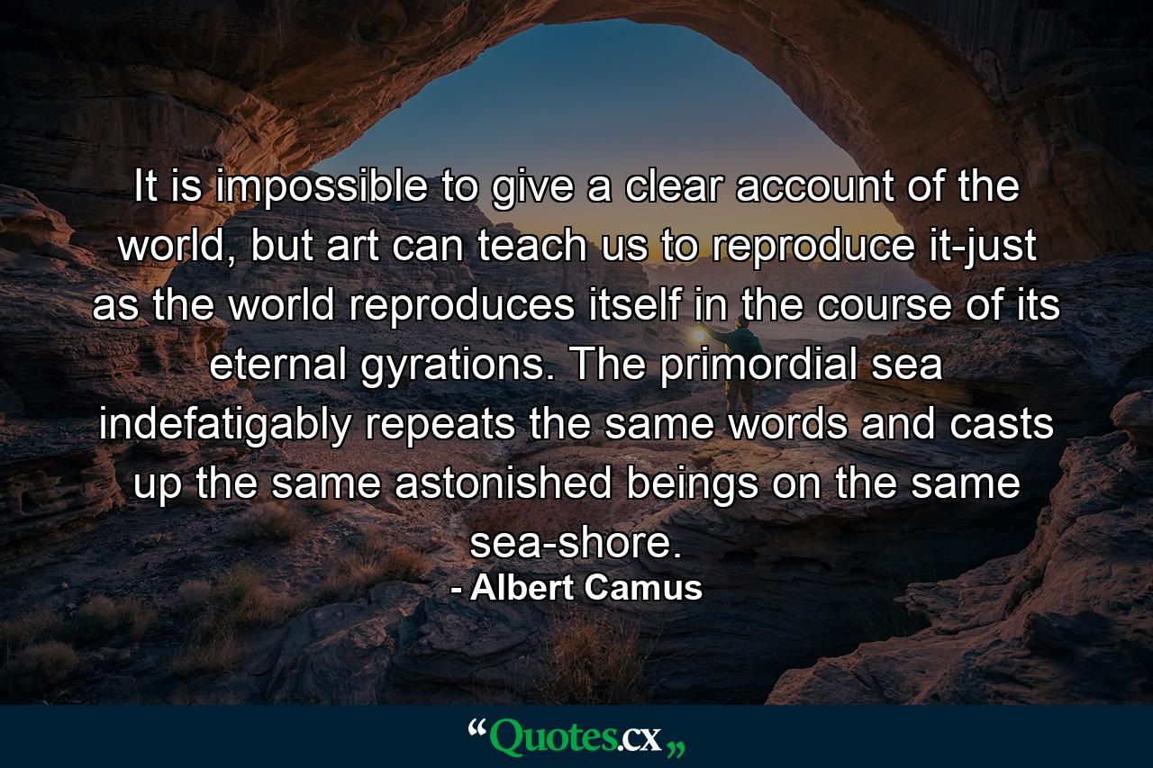 It is impossible to give a clear account of the world, but art can teach us to reproduce it-just as the world reproduces itself in the course of its eternal gyrations. The primordial sea indefatigably repeats the same words and casts up the same astonished beings on the same sea-shore. - Quote by Albert Camus